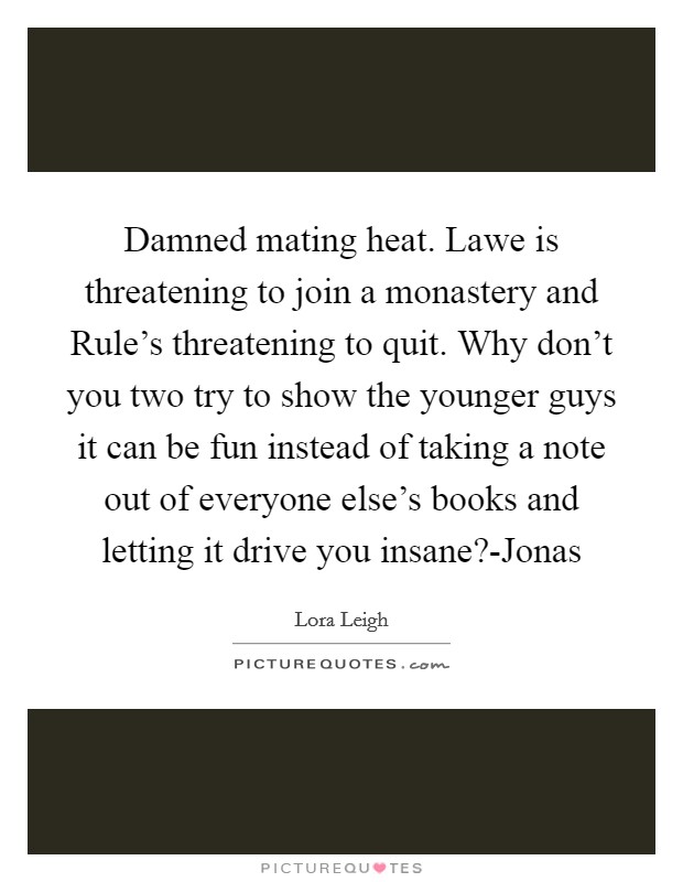 Damned mating heat. Lawe is threatening to join a monastery and Rule's threatening to quit. Why don't you two try to show the younger guys it can be fun instead of taking a note out of everyone else's books and letting it drive you insane?-Jonas Picture Quote #1