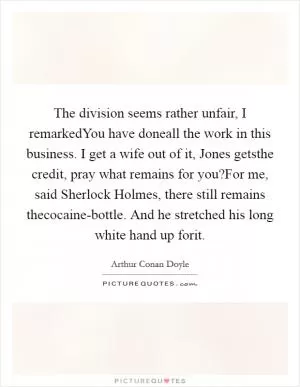 The division seems rather unfair, I remarkedYou have doneall the work in this business. I get a wife out of it, Jones getsthe credit, pray what remains for you?For me, said Sherlock Holmes, there still remains thecocaine-bottle. And he stretched his long white hand up forit Picture Quote #1