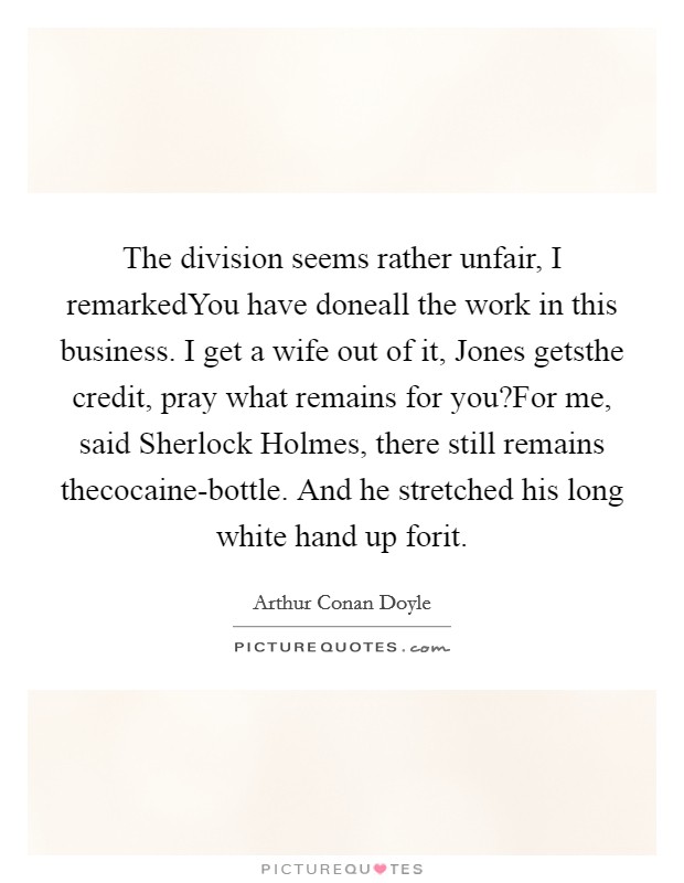 The division seems rather unfair, I remarkedYou have doneall the work in this business. I get a wife out of it, Jones getsthe credit, pray what remains for you?For me, said Sherlock Holmes, there still remains thecocaine-bottle. And he stretched his long white hand up forit. Picture Quote #1