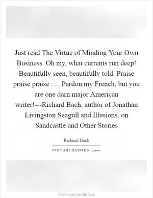 Just read The Virtue of Minding Your Own Business. Oh my, what currents run deep! Beautifully seen, beautifully told. Praise praise praise . . . Pardon my French, but you are one darn major American writer!---Richard Bach, author of Jonathan Livingston Seagull and Illusions, on Sandcastle and Other Stories Picture Quote #1