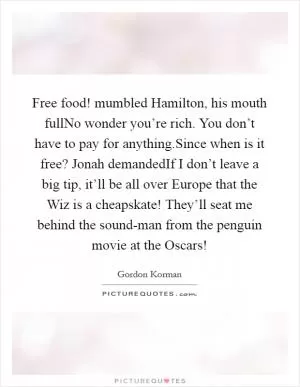 Free food! mumbled Hamilton, his mouth fullNo wonder you’re rich. You don’t have to pay for anything.Since when is it free? Jonah demandedIf I don’t leave a big tip, it’ll be all over Europe that the Wiz is a cheapskate! They’ll seat me behind the sound-man from the penguin movie at the Oscars! Picture Quote #1