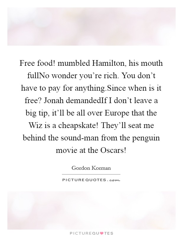 Free food! mumbled Hamilton, his mouth fullNo wonder you're rich. You don't have to pay for anything.Since when is it free? Jonah demandedIf I don't leave a big tip, it'll be all over Europe that the Wiz is a cheapskate! They'll seat me behind the sound-man from the penguin movie at the Oscars! Picture Quote #1