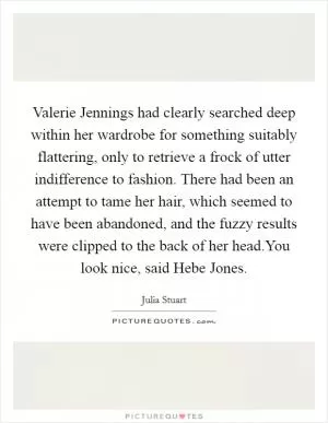 Valerie Jennings had clearly searched deep within her wardrobe for something suitably flattering, only to retrieve a frock of utter indifference to fashion. There had been an attempt to tame her hair, which seemed to have been abandoned, and the fuzzy results were clipped to the back of her head.You look nice, said Hebe Jones Picture Quote #1