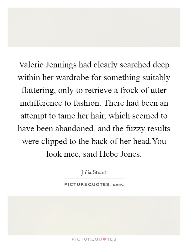 Valerie Jennings had clearly searched deep within her wardrobe for something suitably flattering, only to retrieve a frock of utter indifference to fashion. There had been an attempt to tame her hair, which seemed to have been abandoned, and the fuzzy results were clipped to the back of her head.You look nice, said Hebe Jones. Picture Quote #1