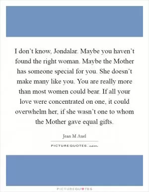 I don’t know, Jondalar. Maybe you haven’t found the right woman. Maybe the Mother has someone special for you. She doesn’t make many like you. You are really more than most women could bear. If all your love were concentrated on one, it could overwhelm her, if she wasn’t one to whom the Mother gave equal gifts Picture Quote #1