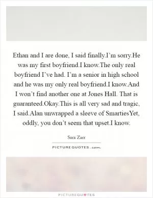 Ethan and I are done, I said finally.I’m sorry.He was my first boyfriend.I know.The only real boyfriend I’ve had. I’m a senior in high school and he was my only real boyfriend.I know.And I won’t find another one at Jones Hall. That is guaranteed.Okay.This is all very sad and tragic, I said.Alan unwrapped a sleeve of SmartiesYet, oddly, you don’t seem that upset.I know Picture Quote #1