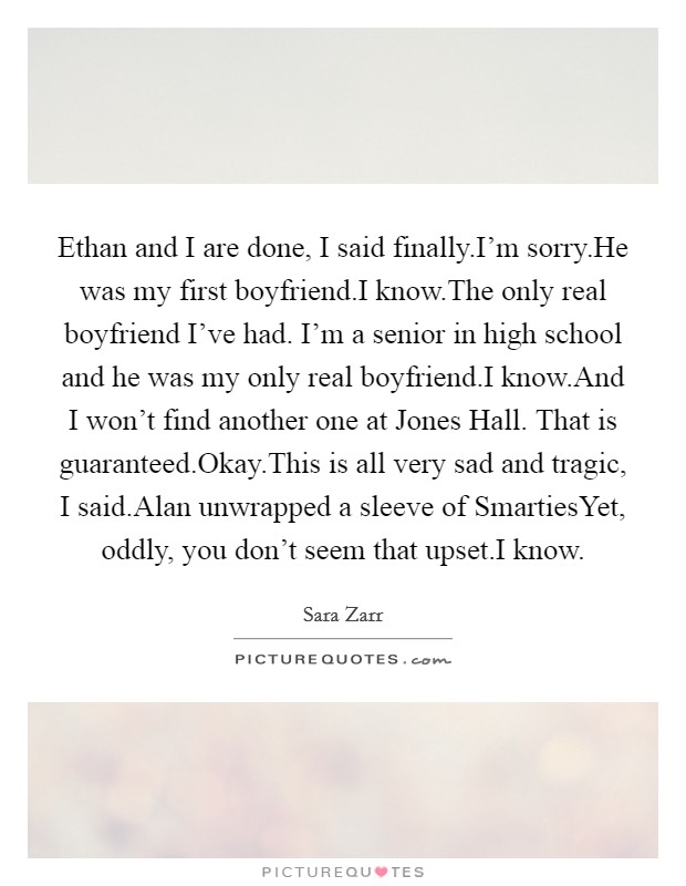 Ethan and I are done, I said finally.I'm sorry.He was my first boyfriend.I know.The only real boyfriend I've had. I'm a senior in high school and he was my only real boyfriend.I know.And I won't find another one at Jones Hall. That is guaranteed.Okay.This is all very sad and tragic, I said.Alan unwrapped a sleeve of SmartiesYet, oddly, you don't seem that upset.I know. Picture Quote #1