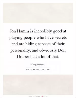 Jon Hamm is incredibly good at playing people who have secrets and are hiding aspects of their personality, and obviously Don Draper had a lot of that Picture Quote #1