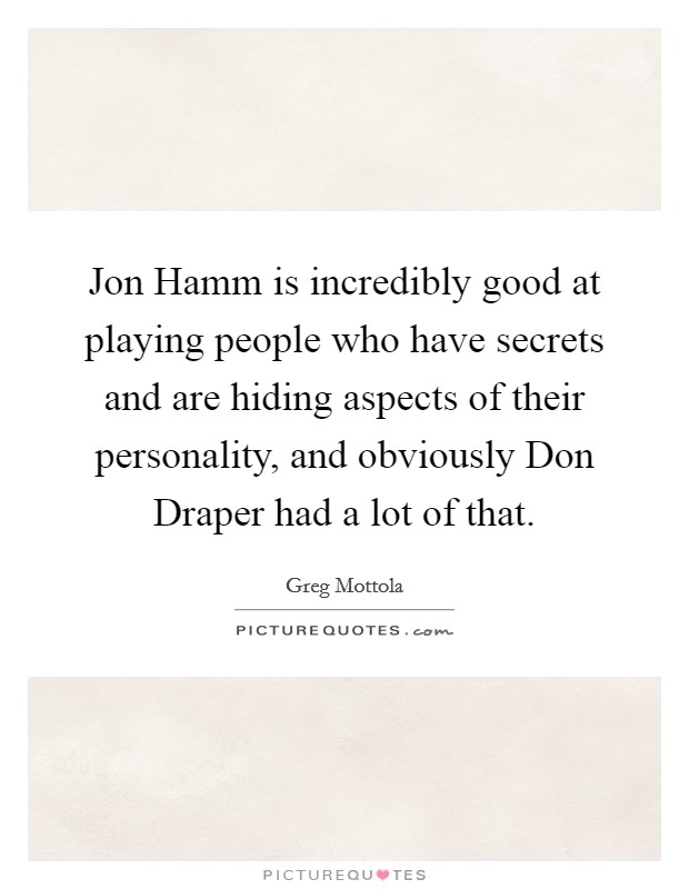 Jon Hamm is incredibly good at playing people who have secrets and are hiding aspects of their personality, and obviously Don Draper had a lot of that. Picture Quote #1