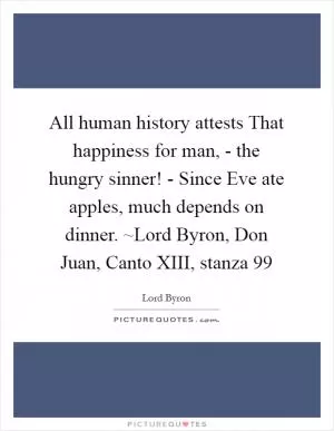 All human history attests That happiness for man, - the hungry sinner! - Since Eve ate apples, much depends on dinner. ~Lord Byron, Don Juan, Canto XIII, stanza 99 Picture Quote #1
