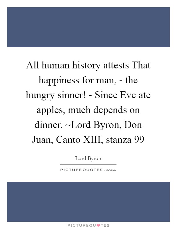 All human history attests That happiness for man, - the hungry sinner! - Since Eve ate apples, much depends on dinner. ~Lord Byron, Don Juan, Canto XIII, stanza 99 Picture Quote #1