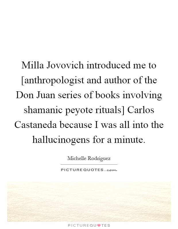 Milla Jovovich introduced me to [anthropologist and author of the Don Juan series of books involving shamanic peyote rituals] Carlos Castaneda because I was all into the hallucinogens for a minute. Picture Quote #1