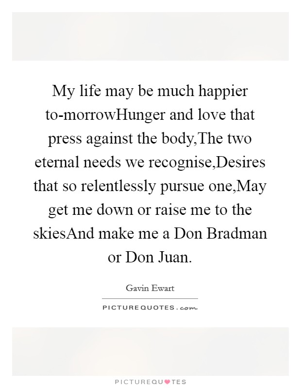 My life may be much happier to-morrowHunger and love that press against the body,The two eternal needs we recognise,Desires that so relentlessly pursue one,May get me down or raise me to the skiesAnd make me a Don Bradman or Don Juan. Picture Quote #1