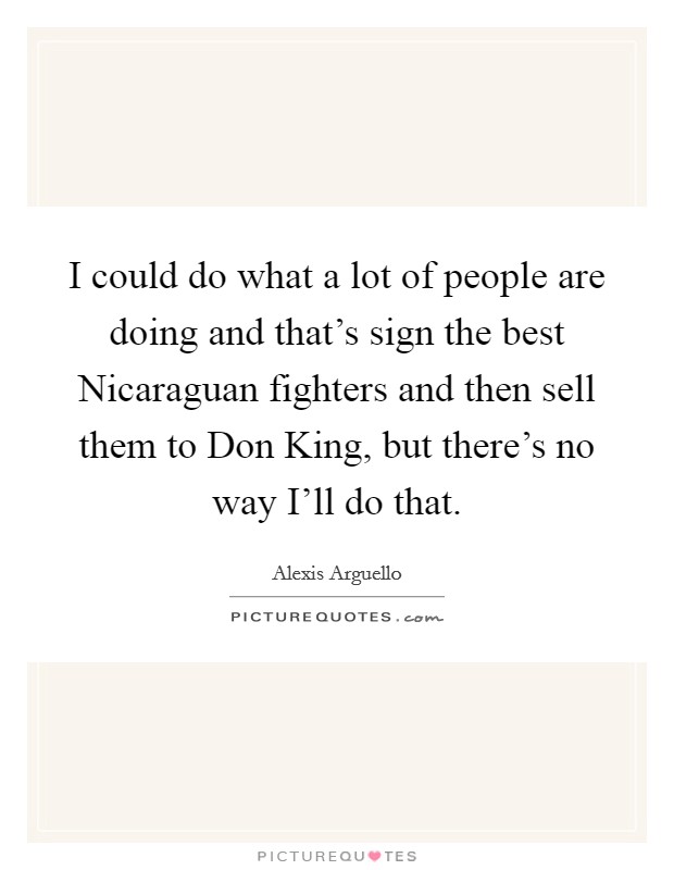 I could do what a lot of people are doing and that's sign the best Nicaraguan fighters and then sell them to Don King, but there's no way I'll do that. Picture Quote #1