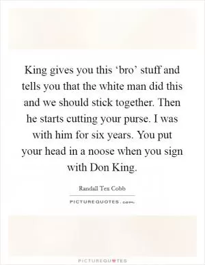 King gives you this ‘bro’ stuff and tells you that the white man did this and we should stick together. Then he starts cutting your purse. I was with him for six years. You put your head in a noose when you sign with Don King Picture Quote #1