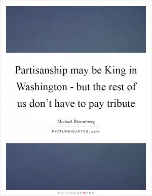 Partisanship may be King in Washington - but the rest of us don’t have to pay tribute Picture Quote #1