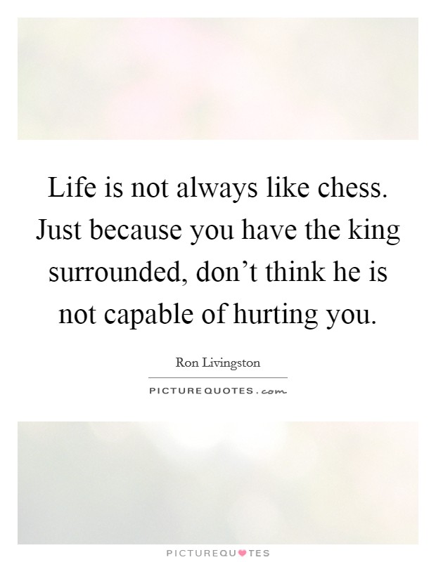 Life is not always like chess. Just because you have the king surrounded, don't think he is not capable of hurting you. Picture Quote #1