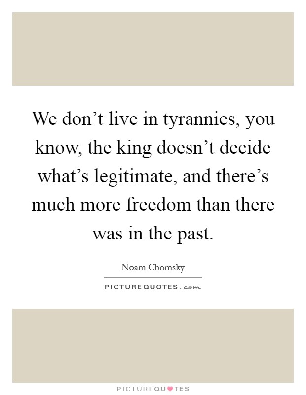 We don't live in tyrannies, you know, the king doesn't decide what's legitimate, and there's much more freedom than there was in the past. Picture Quote #1