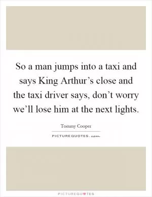 So a man jumps into a taxi and says King Arthur’s close and the taxi driver says, don’t worry we’ll lose him at the next lights Picture Quote #1