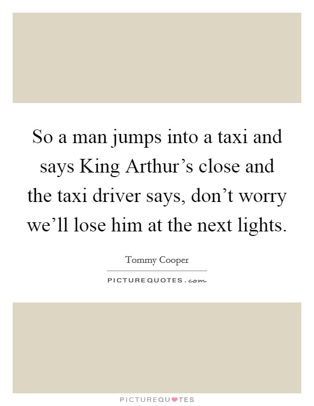 So a man jumps into a taxi and says King Arthur's close and the taxi driver says, don't worry we'll lose him at the next lights. Picture Quote #1