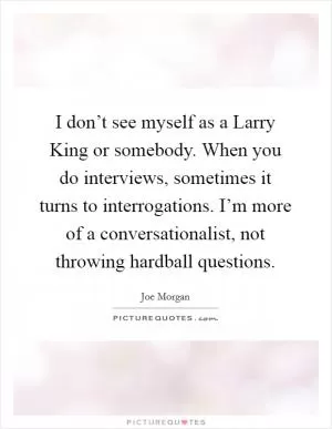 I don’t see myself as a Larry King or somebody. When you do interviews, sometimes it turns to interrogations. I’m more of a conversationalist, not throwing hardball questions Picture Quote #1