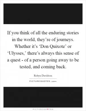If you think of all the enduring stories in the world, they’re of journeys. Whether it’s ‘Don Quixote’ or ‘Ulysses,’ there’s always this sense of a quest - of a person going away to be tested, and coming back Picture Quote #1