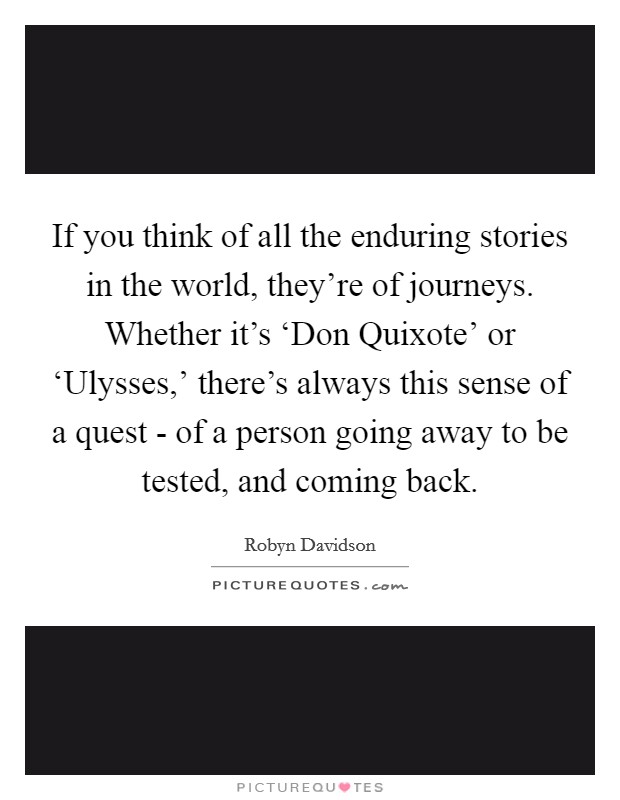 If you think of all the enduring stories in the world, they're of journeys. Whether it's ‘Don Quixote' or ‘Ulysses,' there's always this sense of a quest - of a person going away to be tested, and coming back. Picture Quote #1