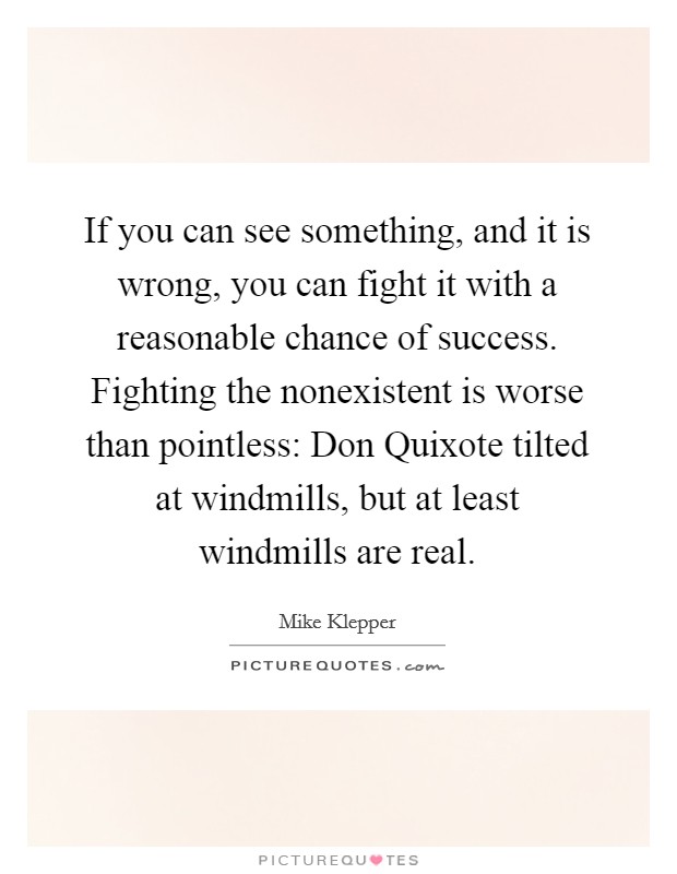 If you can see something, and it is wrong, you can fight it with a reasonable chance of success. Fighting the nonexistent is worse than pointless: Don Quixote tilted at windmills, but at least windmills are real. Picture Quote #1
