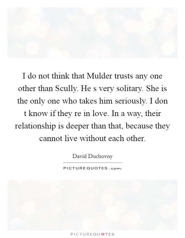I do not think that Mulder trusts any one other than Scully. He s very solitary. She is the only one who takes him seriously. I don t know if they re in love. In a way, their relationship is deeper than that, because they cannot live without each other. Picture Quote #1