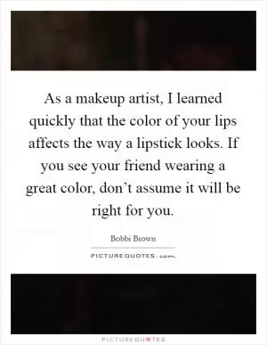 As a makeup artist, I learned quickly that the color of your lips affects the way a lipstick looks. If you see your friend wearing a great color, don’t assume it will be right for you Picture Quote #1