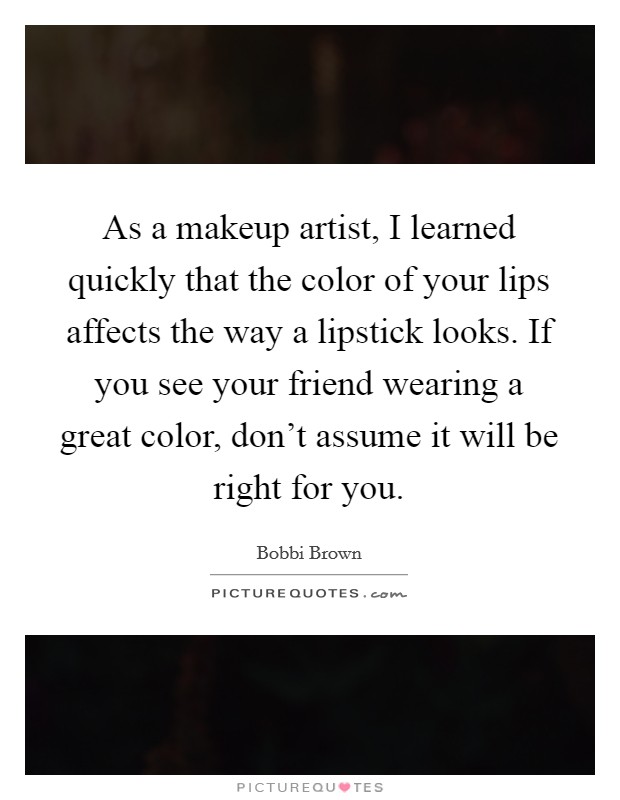As a makeup artist, I learned quickly that the color of your lips affects the way a lipstick looks. If you see your friend wearing a great color, don't assume it will be right for you. Picture Quote #1