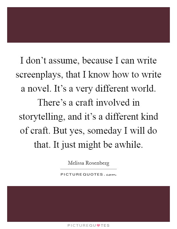 I don't assume, because I can write screenplays, that I know how to write a novel. It's a very different world. There's a craft involved in storytelling, and it's a different kind of craft. But yes, someday I will do that. It just might be awhile. Picture Quote #1