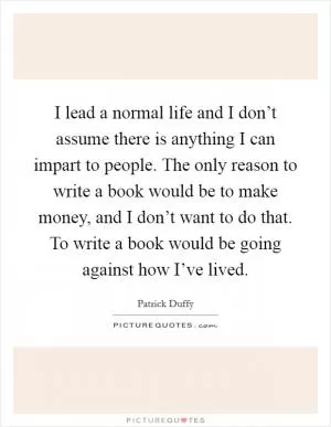 I lead a normal life and I don’t assume there is anything I can impart to people. The only reason to write a book would be to make money, and I don’t want to do that. To write a book would be going against how I’ve lived Picture Quote #1
