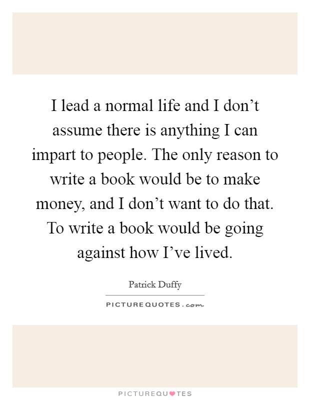 I lead a normal life and I don't assume there is anything I can impart to people. The only reason to write a book would be to make money, and I don't want to do that. To write a book would be going against how I've lived. Picture Quote #1