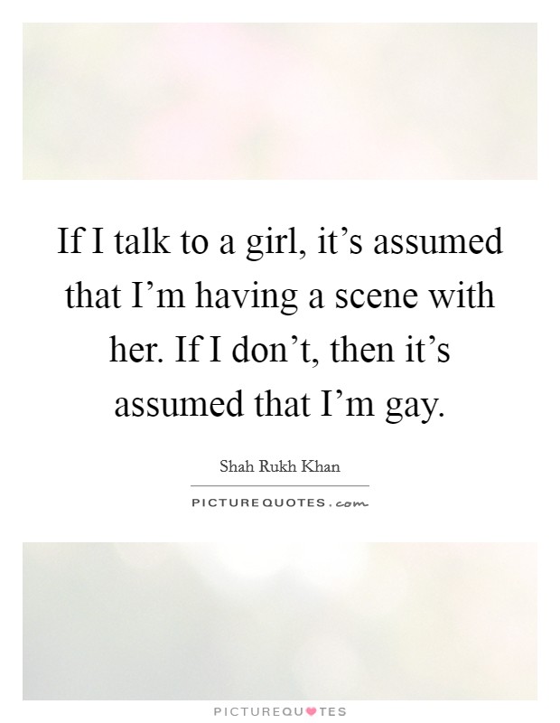 If I talk to a girl, it's assumed that I'm having a scene with her. If I don't, then it's assumed that I'm gay. Picture Quote #1