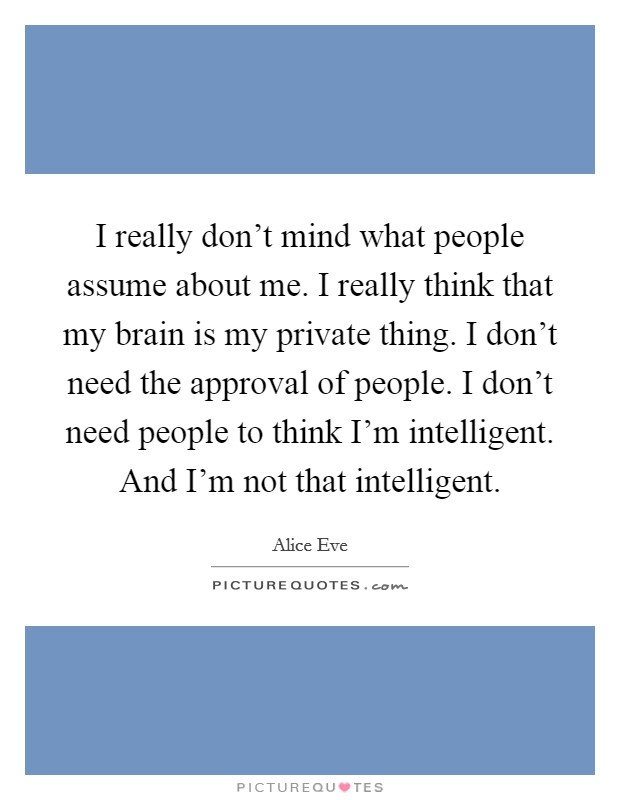 I really don't mind what people assume about me. I really think that my brain is my private thing. I don't need the approval of people. I don't need people to think I'm intelligent. And I'm not that intelligent. Picture Quote #1