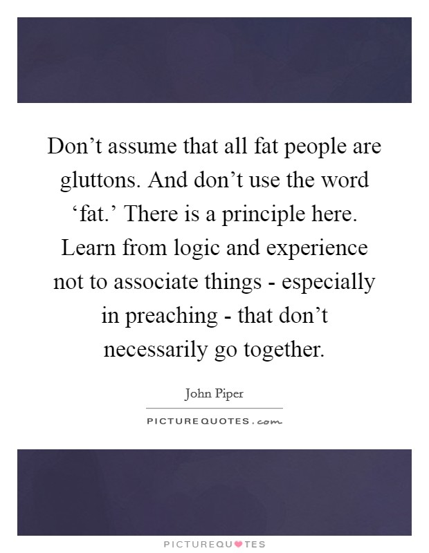 Don't assume that all fat people are gluttons. And don't use the word ‘fat.' There is a principle here. Learn from logic and experience not to associate things - especially in preaching - that don't necessarily go together. Picture Quote #1
