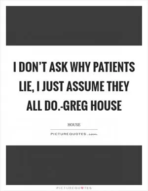 I don’t ask why patients lie, I just assume they all do.-Greg House Picture Quote #1