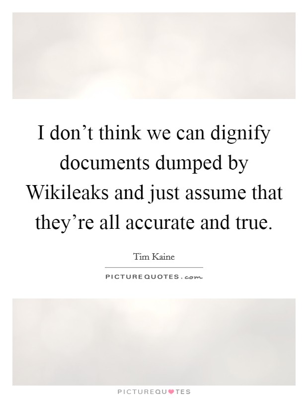 I don't think we can dignify documents dumped by Wikileaks and just assume that they're all accurate and true. Picture Quote #1