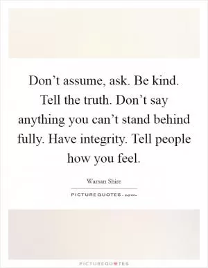 Don’t assume, ask. Be kind. Tell the truth. Don’t say anything you can’t stand behind fully. Have integrity. Tell people how you feel Picture Quote #1