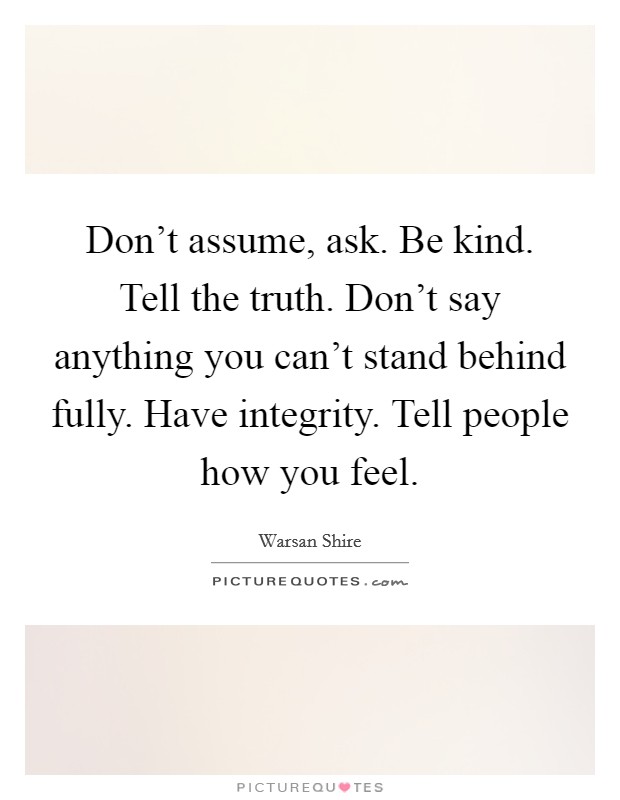 Don't assume, ask. Be kind. Tell the truth. Don't say anything you can't stand behind fully. Have integrity. Tell people how you feel. Picture Quote #1