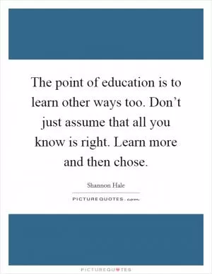 The point of education is to learn other ways too. Don’t just assume that all you know is right. Learn more and then chose Picture Quote #1