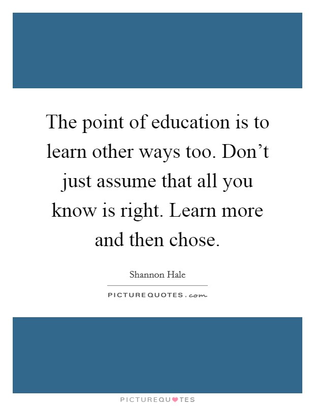 The point of education is to learn other ways too. Don't just assume that all you know is right. Learn more and then chose. Picture Quote #1