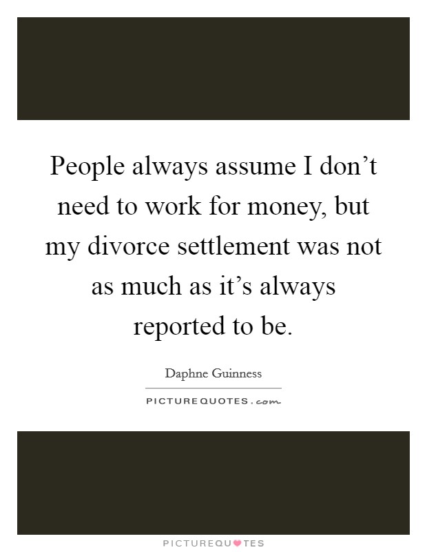People always assume I don't need to work for money, but my divorce settlement was not as much as it's always reported to be. Picture Quote #1