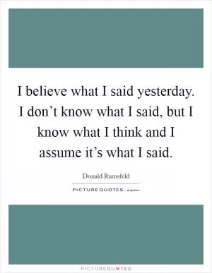 I believe what I said yesterday. I don’t know what I said, but I know what I think and I assume it’s what I said Picture Quote #1