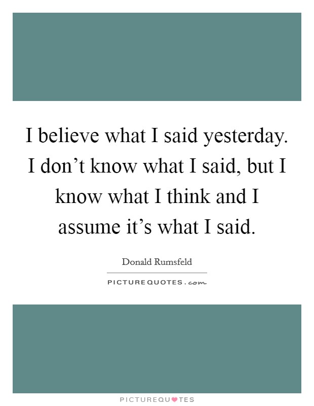 I believe what I said yesterday. I don't know what I said, but I know what I think and I assume it's what I said. Picture Quote #1