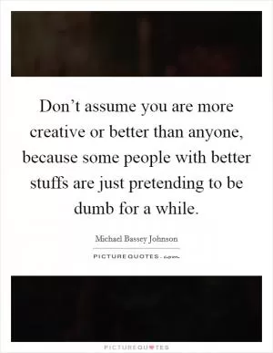 Don’t assume you are more creative or better than anyone, because some people with better stuffs are just pretending to be dumb for a while Picture Quote #1