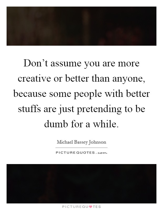 Don't assume you are more creative or better than anyone, because some people with better stuffs are just pretending to be dumb for a while. Picture Quote #1
