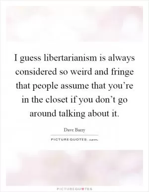 I guess libertarianism is always considered so weird and fringe that people assume that you’re in the closet if you don’t go around talking about it Picture Quote #1
