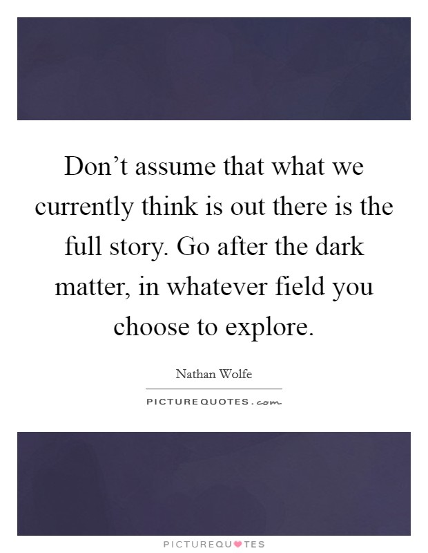 Don't assume that what we currently think is out there is the full story. Go after the dark matter, in whatever field you choose to explore. Picture Quote #1